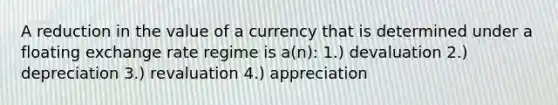 A reduction in the value of a currency that is determined under a floating exchange rate regime is a(n): 1.) devaluation 2.) depreciation 3.) revaluation 4.) appreciation