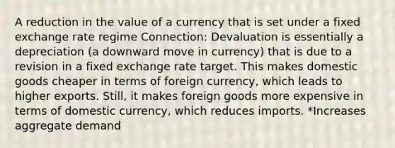 A reduction in the value of a currency that is set under a fixed exchange rate regime Connection: Devaluation is essentially a depreciation (a downward move in currency) that is due to a revision in a fixed exchange rate target. This makes domestic goods cheaper in terms of foreign currency, which leads to higher exports. Still, it makes foreign goods more expensive in terms of domestic currency, which reduces imports. *Increases aggregate demand