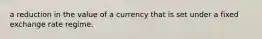 a reduction in the value of a currency that is set under a fixed exchange rate regime.