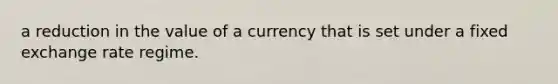 a reduction in the value of a currency that is set under a fixed exchange rate regime.