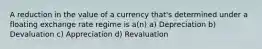 A reduction in the value of a currency that's determined under a floating exchange rate regime is a(n) a) Depreciation b) Devaluation c) Appreciation d) Revaluation