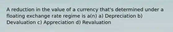 A reduction in the value of a currency that's determined under a floating exchange rate regime is a(n) a) Depreciation b) Devaluation c) Appreciation d) Revaluation