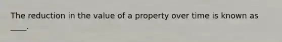 The reduction in the value of a property over time is known as ____.