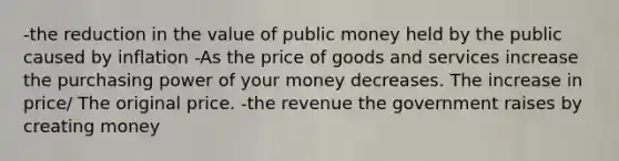 -the reduction in the value of public money held by the public caused by inflation -As the price of goods and services increase the purchasing power of your money decreases. The increase in price/ The original price. -the revenue the government raises by creating money