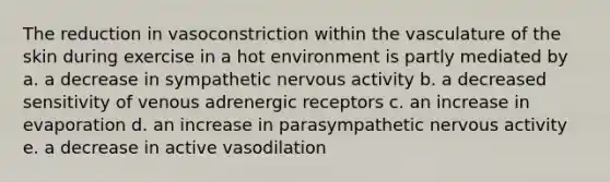 The reduction in vasoconstriction within the vasculature of the skin during exercise in a hot environment is partly mediated by a. a decrease in sympathetic nervous activity b. a decreased sensitivity of venous adrenergic receptors c. an increase in evaporation d. an increase in parasympathetic nervous activity e. a decrease in active vasodilation