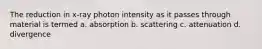 The reduction in x-ray photon intensity as it passes through material is termed a. absorption b. scattering c. attenuation d. divergence