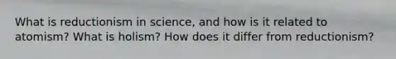 What is reductionism in science, and how is it related to atomism? What is holism? How does it differ from reductionism?