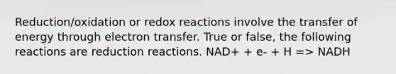 Reduction/oxidation or redox reactions involve the transfer of energy through electron transfer. True or false, the following reactions are reduction reactions. NAD+ + e- + H => NADH