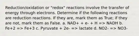 Reduction/oxidation or "redox" reactions involve the transfer of energy through electrons. Determine if the following reactions are reduction reactions. If they are, mark them as True; if they are not, mark them as False. a. NAD+ + e- + H => NADH b. Fe+2 => Fe+3 c. Pyruvate + 2e- => lactate d. NO2- => NO3-