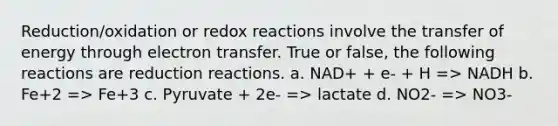 Reduction/oxidation or redox reactions involve the transfer of energy through electron transfer. True or false, the following reactions are reduction reactions. a. NAD+ + e- + H => NADH b. Fe+2 => Fe+3 c. Pyruvate + 2e- => lactate d. NO2- => NO3-