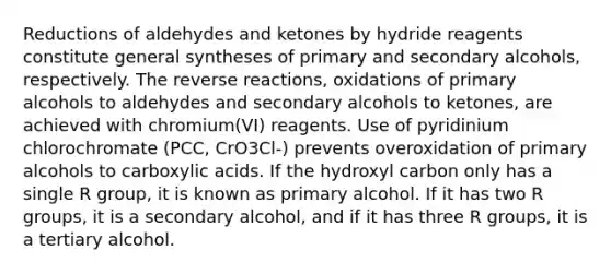 Reductions of aldehydes and ketones by hydride reagents constitute general syntheses of primary and secondary alcohols, respectively. The reverse reactions, oxidations of primary alcohols to aldehydes and secondary alcohols to ketones, are achieved with chromium(VI) reagents. Use of pyridinium chlorochromate (PCC, CrO3Cl-) prevents overoxidation of primary alcohols to carboxylic acids. If the hydroxyl carbon only has a single R group, it is known as primary alcohol. If it has two R groups, it is a secondary alcohol, and if it has three R groups, it is a tertiary alcohol.