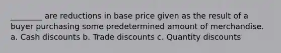 ________ are reductions in base price given as the result of a buyer purchasing some predetermined amount of merchandise. a. Cash discounts b. Trade discounts c. Quantity discounts