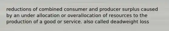 reductions of combined consumer and producer surplus caused by an under allocation or overallocation of resources to the production of a good or service. also called deadweight loss