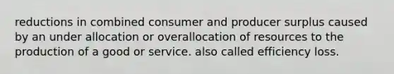 reductions in combined consumer and producer surplus caused by an under allocation or overallocation of resources to the production of a good or service. also called efficiency loss.