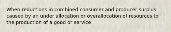 When reductions in combined consumer and producer surplus caused by an under allocation or overallocation of resources to the production of a good or service