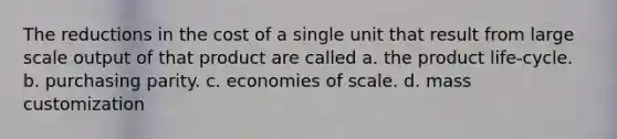 The reductions in the cost of a single unit that result from large scale output of that product are called a. the product life-cycle. b. purchasing parity. c. economies of scale. d. mass customization