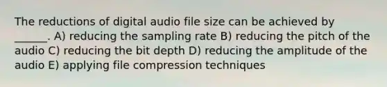 The reductions of digital audio file size can be achieved by ______. A) reducing the sampling rate B) reducing the pitch of the audio C) reducing the bit depth D) reducing the amplitude of the audio E) applying file compression techniques