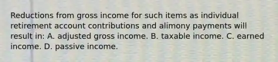 Reductions from gross income for such items as individual retirement account contributions and alimony payments will result in: A. adjusted gross income. B. taxable income. C. earned income. D. passive income.