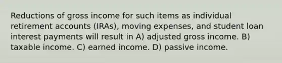 Reductions of gross income for such items as individual retirement accounts (IRAs), moving expenses, and student loan interest payments will result in A) adjusted gross income. B) taxable income. C) earned income. D) passive income.