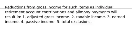 Reductions from gross income for such items as individual retirement account contributions and alimony payments will result in: 1. adjusted gross income. 2. taxable income. 3. earned income. 4. passive income. 5. total exclusions.