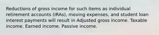 Reductions of gross income for such items as individual retirement accounts (IRAs), moving expenses, and student loan interest payments will result in Adjusted gross income. Taxable income. Earned income. Passive income.