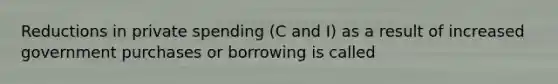 Reductions in private spending (C and I) as a result of increased government purchases or borrowing is called