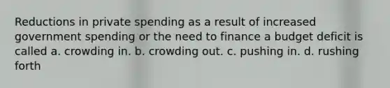 Reductions in private spending as a result of increased government spending or the need to finance a budget deficit is called a. crowding in. b. crowding out. c. pushing in. d. rushing forth