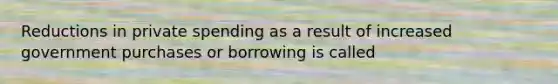 Reductions in private spending as a result of increased government purchases or borrowing is called