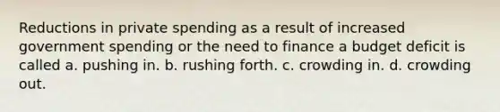 Reductions in private spending as a result of increased government spending or the need to finance a budget deficit is called a. pushing in. b. rushing forth. c. crowding in. d. crowding out.