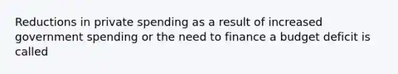 Reductions in private spending as a result of increased government spending or the need to finance a budget deficit is called