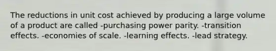 The reductions in unit cost achieved by producing a large volume of a product are called -purchasing power parity. -transition effects. -economies of scale. -learning effects. -lead strategy.