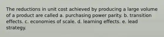 The reductions in unit cost achieved by producing a large volume of a product are called a. purchasing power parity. b. transition effects. c. economies of scale. d. learning effects. e. lead strategy.