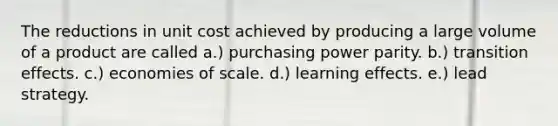 The reductions in unit cost achieved by producing a large volume of a product are called a.) purchasing power parity. b.) transition effects. c.) economies of scale. d.) learning effects. e.) lead strategy.