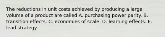 The reductions in unit costs achieved by producing a large volume of a product are called A. purchasing power parity. B. transition effects. C. economies of scale. D. learning effects. E. lead strategy.