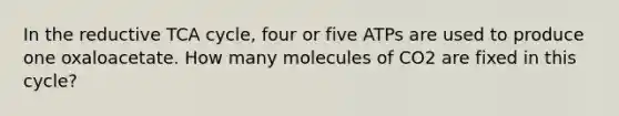 In the reductive TCA cycle, four or five ATPs are used to produce one oxaloacetate. How many molecules of CO2 are fixed in this cycle?