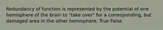 Redundancy of function is represented by the potential of one hemisphere of the brain to "take over" for a corresponding, but damaged area in the other hemisphere. True False