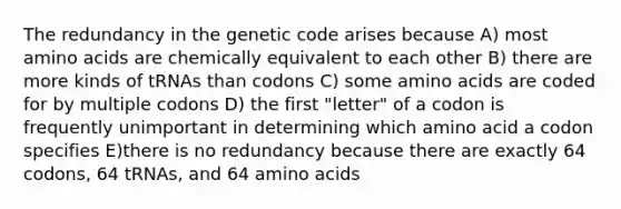 The redundancy in the genetic code arises because A) most <a href='https://www.questionai.com/knowledge/k9gb720LCl-amino-acids' class='anchor-knowledge'>amino acids</a> are chemically equivalent to each other B) there are more kinds of tRNAs than codons C) some amino acids are coded for by multiple codons D) the first "letter" of a codon is frequently unimportant in determining which amino acid a codon specifies E)there is no redundancy because there are exactly 64 codons, 64 tRNAs, and 64 amino acids