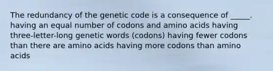 The redundancy of the genetic code is a consequence of _____. having an equal number of codons and amino acids having three-letter-long genetic words (codons) having fewer codons than there are amino acids having more codons than amino acids