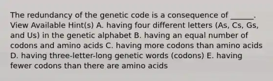 The redundancy of the genetic code is a consequence of ______. View Available Hint(s) A. having four different letters (As, Cs, Gs, and Us) in the genetic alphabet B. having an equal number of codons and amino acids C. having more codons than amino acids D. having three-letter-long genetic words (codons) E. having fewer codons than there are amino acids