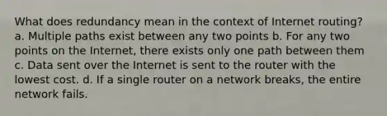 What does redundancy mean in the context of Internet routing? a. Multiple paths exist between any two points b. For any two points on the Internet, there exists only one path between them c. Data sent over the Internet is sent to the router with the lowest cost. d. If a single router on a network breaks, the entire network fails.