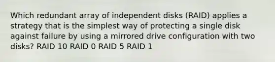 Which redundant array of independent disks (RAID) applies a strategy that is the simplest way of protecting a single disk against failure by using a mirrored drive configuration with two disks? RAID 10 RAID 0 RAID 5 RAID 1