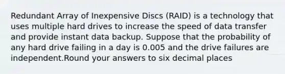 Redundant Array of Inexpensive Discs (RAID) is a technology that uses multiple hard drives to increase the speed of data transfer and provide instant data backup. Suppose that the probability of any hard drive failing in a day is 0.005 and the drive failures are independent.Round your answers to six decimal places