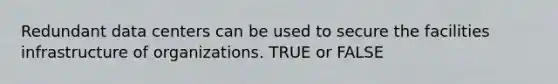 Redundant data centers can be used to secure the facilities infrastructure of organizations. TRUE or FALSE