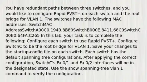 You have redundant paths between three switches, and you would like to configure Rapid PVST+ on each switch and the root bridge for VLAN 1. The switches have the following MAC addresses: SwitchMAC AddressSwitchA00C0.1940.8B80SwitchB000E.8411.68C0SwitchC00B0.64FA.C265 In this lab, your task is to complete the following: Configure each switch to use Rapid PVST+. Configure SwitchC to be the root bridge for VLAN 1. Save your changes to the startup-config file on each switch. Each switch has the default spanning tree configurations. After applying the correct configuration, SwitchC's Fa 0/1 and Fa 0/2 interfaces will be in the designated state. Use the show spanning-tree vlan 1 command to verify the configuration.