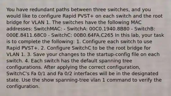 You have redundant paths between three switches, and you would like to configure Rapid PVST+ on each switch and the root bridge for VLAN 1. The switches have the following MAC addresses: SwitchMAC: - SwitchA: 00C0.1940.8B80 - SwitchB: 000E.8411.68C0 - SwitchC: 00B0.64FA.C265 In this lab, your task is to complete the following: 1. Configure each switch to use Rapid PVST+. 2. Configure SwitchC to be the root bridge for VLAN 1. 3. Save your changes to the startup-config file on each switch. 4. Each switch has the default spanning tree configurations. After applying the correct configuration, SwitchC's Fa 0/1 and Fa 0/2 interfaces will be in the designated state. Use the show spanning-tree vlan 1 command to verify the configuration.