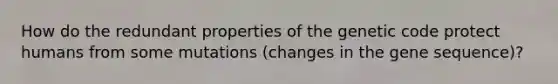 How do the redundant properties of the genetic code protect humans from some mutations (changes in the gene sequence)?