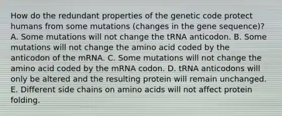 How do the redundant properties of the genetic code protect humans from some mutations (changes in the gene sequence)? A. Some mutations will not change the tRNA anticodon. B. Some mutations will not change the amino acid coded by the anticodon of the mRNA. C. Some mutations will not change the amino acid coded by the mRNA codon. D. tRNA anticodons will only be altered and the resulting protein will remain unchanged. E. Different side chains on amino acids will not affect protein folding.