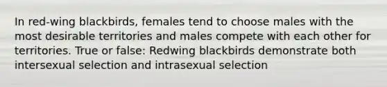 In red-wing blackbirds, females tend to choose males with the most desirable territories and males compete with each other for territories. True or false: Redwing blackbirds demonstrate both intersexual selection and intrasexual selection