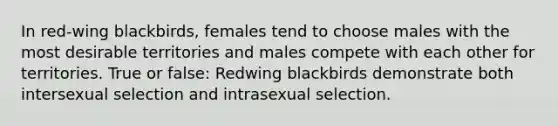 In red-wing blackbirds, females tend to choose males with the most desirable territories and males compete with each other for territories. True or false: Redwing blackbirds demonstrate both intersexual selection and intrasexual selection.