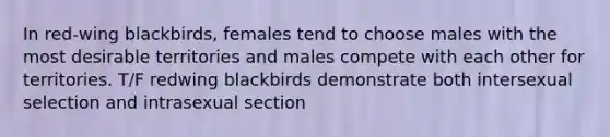 In red-wing blackbirds, females tend to choose males with the most desirable territories and males compete with each other for territories. T/F redwing blackbirds demonstrate both intersexual selection and intrasexual section